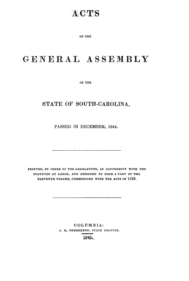 handle is hein.ssl/sssc0178 and id is 1 raw text is: OP THE
GENERAL ASSEMBLY
OF THE

STATE OF SOUTH-CAROLINA,
PASSED IN DECEMBER, 1844.

PRINTED, BY ORDER OF THE LEGISLATUTE, IN CONFORMITY WITH THE
STATUTES AT LARGE, AND DESIGNED TO FORM A PART OF THE
ELEVENTH VOLUME, COMMENCING WITH THE ACTS OF 1839.

COLUMB IA:
A. H, PEMBERTON, STATE PRINTER.


