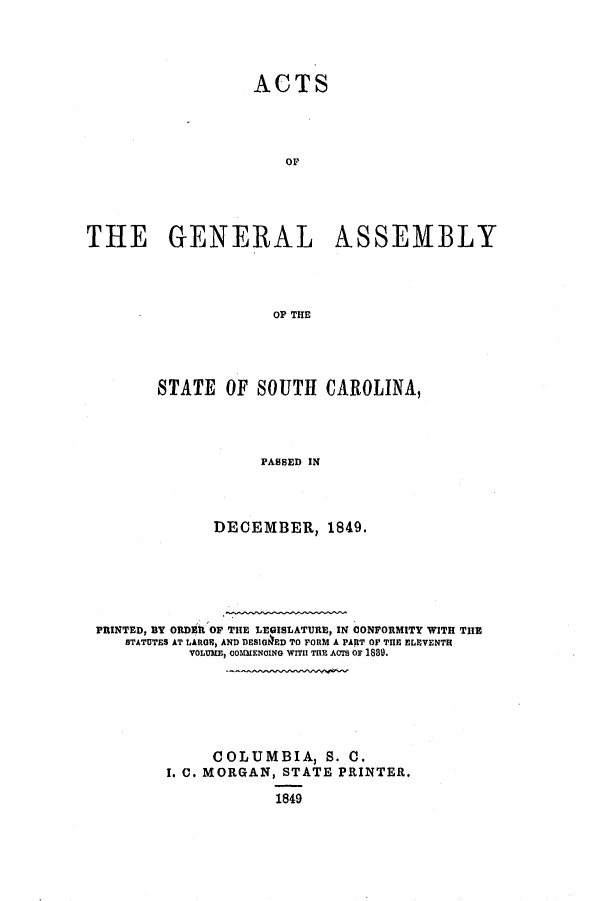 handle is hein.ssl/sssc0183 and id is 1 raw text is: ACTS
THE GENERAL ASSEMBLY
OP THE

STATE OF SOUTH CAROLINA,
PASSED IN
DECEMBER, 1849.

PRINTED, BY ORDER OF THE LEGISLATURE, IN CONFORMITY WITH THE
STATUTES AT LARGE, AND DESIGUIED TO FORM A PART OF THE ELEVENTH
VOLUME, COMMENCING WITH THE ACTS OF 1889.
COLUMBIA, S. C.
I. C. MORGAN, STATE PRINTER.
1849


