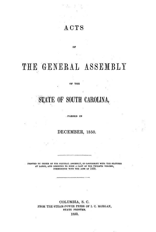handle is hein.ssl/sssc0184 and id is 1 raw text is: ACTS
OF
THE GENERAL ASSEMBLY
OF THE

TATE OF SOUTH CAROLINA,
.PASSED IN
DECEMBER, 1850.

PRINTED BY ORDER OF THE GENERAL ASSEMBLY, IN CONFORMITY WITH TIE STATUTES
AT LARGE, AND DESIGNED TO FORM A PART OF THE TWELFTH VOLUME,
COMMENCING WITH THE ACM Or 1850.

COLUMBIA, S. C.
FROM THE STEAM-POWER PRESS OF I. C. MORGAN,
STATE PRINTER.
1850.


