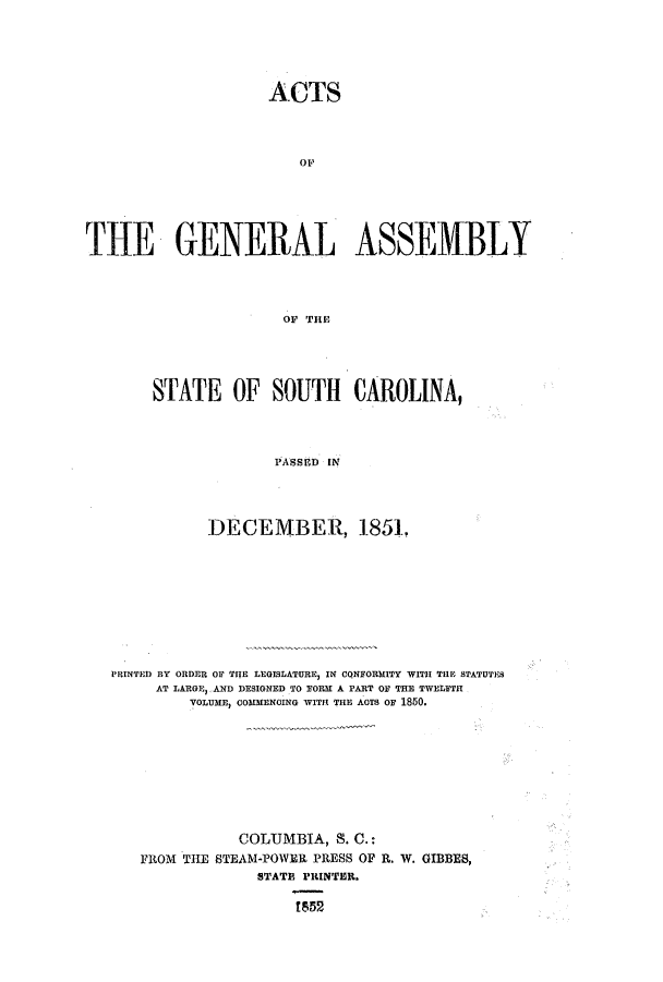 handle is hein.ssl/sssc0185 and id is 1 raw text is: ACTS
THE GENERAL ASSEMBLY
OF THE
STATE OF SOUTH CAROLINA,
PAssED IN
DECEMBER, 1851.
PRINTED BY ORDER OF THE LEGISLATURE) IN CQNFORMITY WITH THRE STATUTES
AT LARGE, AND DESIGNED TO FORM A PART OF THE TWELFTH
VOLUME, COMMENCING WITH THE AOTS OF 1850.
COLUMBIA, S. C.:
FROM THE STEAM-POWER PRESS OF R. W. GIBBES,
STATE PRINTER.
!852


