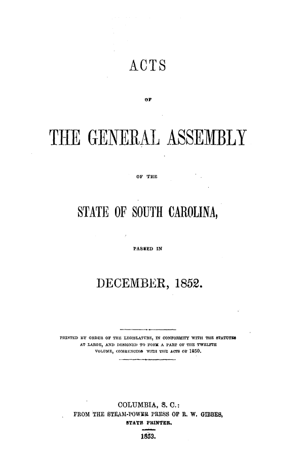handle is hein.ssl/sssc0187 and id is 1 raw text is: ACTS
THE GENERAL ASSEMBLY
OF THE

STATE OF SOUTH CAROLINA,
PASMED IN
DECEMBER, 1852.

PRINTED BY ORDER OF THE LEGISLATURE, IN CONFORMITY WITH THE STATUTES
AT LARGE, AND DESIGNED TO FORM A PART OF THE TWELFTI
VOLUME, COMMENGINO WITH THE ACm or 1850.
COLUMBIA, S. C.:
FROM THE STEAM-POWER PRESS OF R. W. GIBBEB,
STATE PRINTER.
1853.


