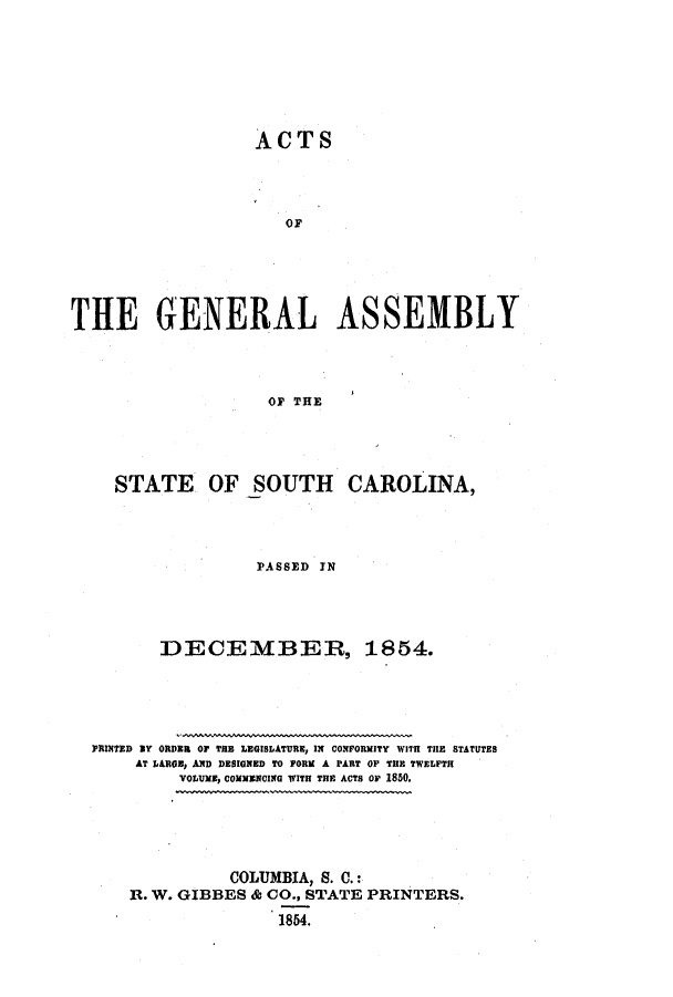 handle is hein.ssl/sssc0189 and id is 1 raw text is: ACTS
or
THE GENERAL ASSEMBLY
OF THE

STATE OF SOUTH

CAROLINA,

PASSED IN
DECEMBER, 1854.
PRINTED mT ORDER Or THE LEGISLATURE, IN CONFORMITY WITH THE STATUTES
AT LARGE, AND DESIGNED TO FORM A PART OF THE TWELFTH
VOLUME, COMMENCING WITH THE ACTS Or 1850.
COLUMBIA, S. C.:
R. W. GIBBES & CO., STATE PRINTERS.
1854.


