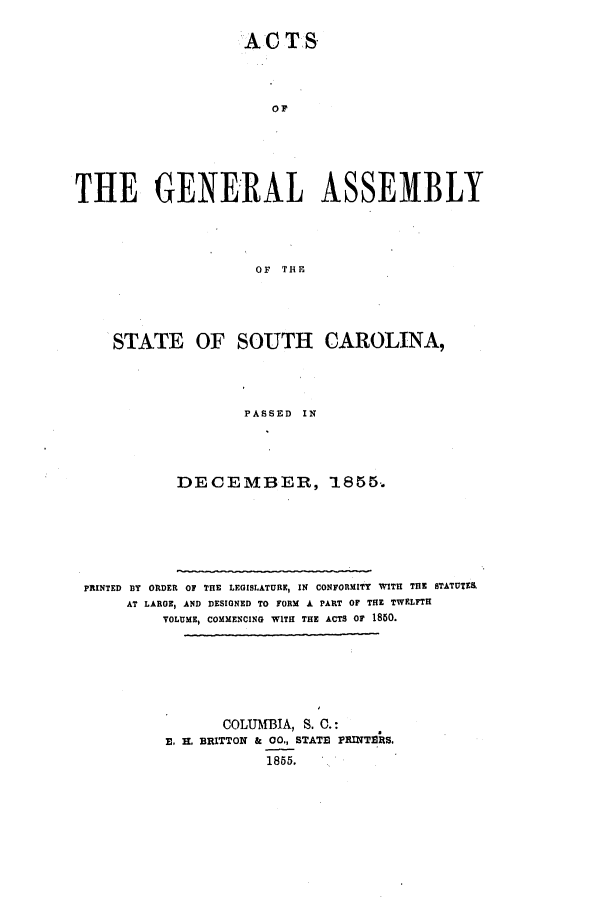 handle is hein.ssl/sssc0190 and id is 1 raw text is: AC TS
THE GENERAL ASSEMBLY
OF THE

STATE OF SOUTH CAROLINA,
PASSED IN
DECEMBER, 1855.
PRINTED BY ORDER OF THE LEGISLATURE, IN CONFORMITY WITH THE STATUTER
AT LARGE, AND DESIGNED TO FORM A PART OF THE TWELFTH
VOLUME, COMMENCING WITH THE ACTS OF 1850.
COLUMBIA, S. C.:
E. . BRITTON & 00., STATE PRINTERS.
1855.


