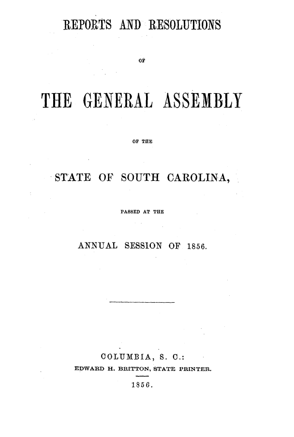 handle is hein.ssl/sssc0192 and id is 1 raw text is: REPORTS AND RESOLUTIONS
OF
THE GENERAL ASSEMBLY
OF THE

STATE OF

SOUTH

CAROLINA,

PASSED AT THE

ANNUAL

SESSION OF 1856.

COLUMBIA, S. C.:
EDWARD H. BRITTON, STATE PRINTER.
1858.


