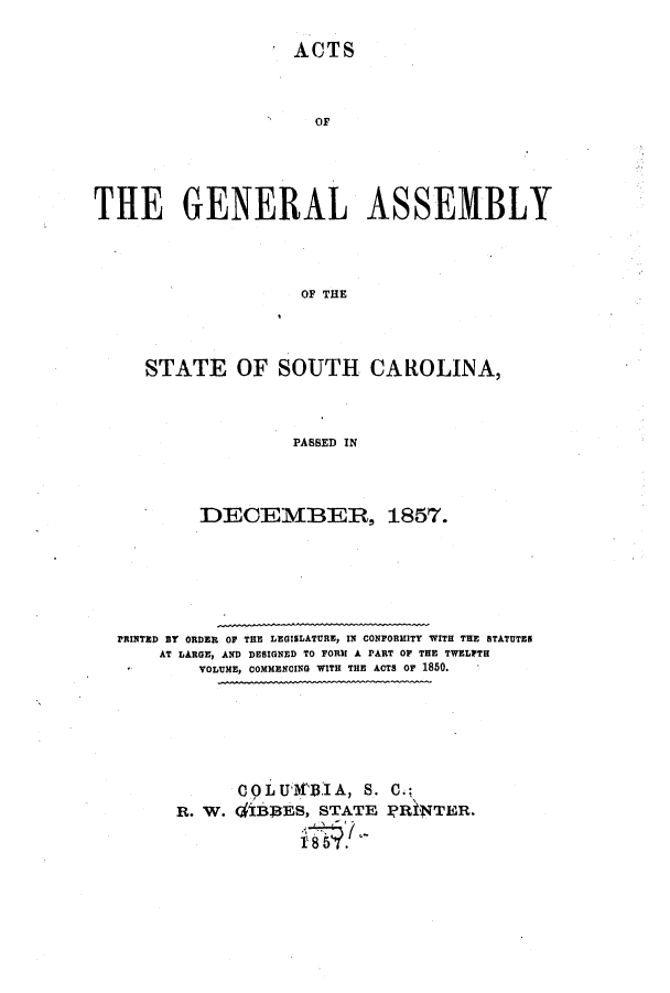 handle is hein.ssl/sssc0193 and id is 1 raw text is: ACTS
OF
THE GENERAL ASSEMBLY
OF THE
STATE OF SOUTH CAROLINA,
PASSED IN

DECEMBER, 1857.
PRINTED BY ORDER OF THE LEGISLATURE, IN CONFORMITY WITH THE STATUTES
AT LARGE, AND DESIGNED TO FORM A PART OF THE TWELFTH
VOLUME, COMMENCING WITH THE ACTS OF 1850.
COLU30        .1A, S. C.;
R. W. diBS3ES, STATE ]PRfNTER.


