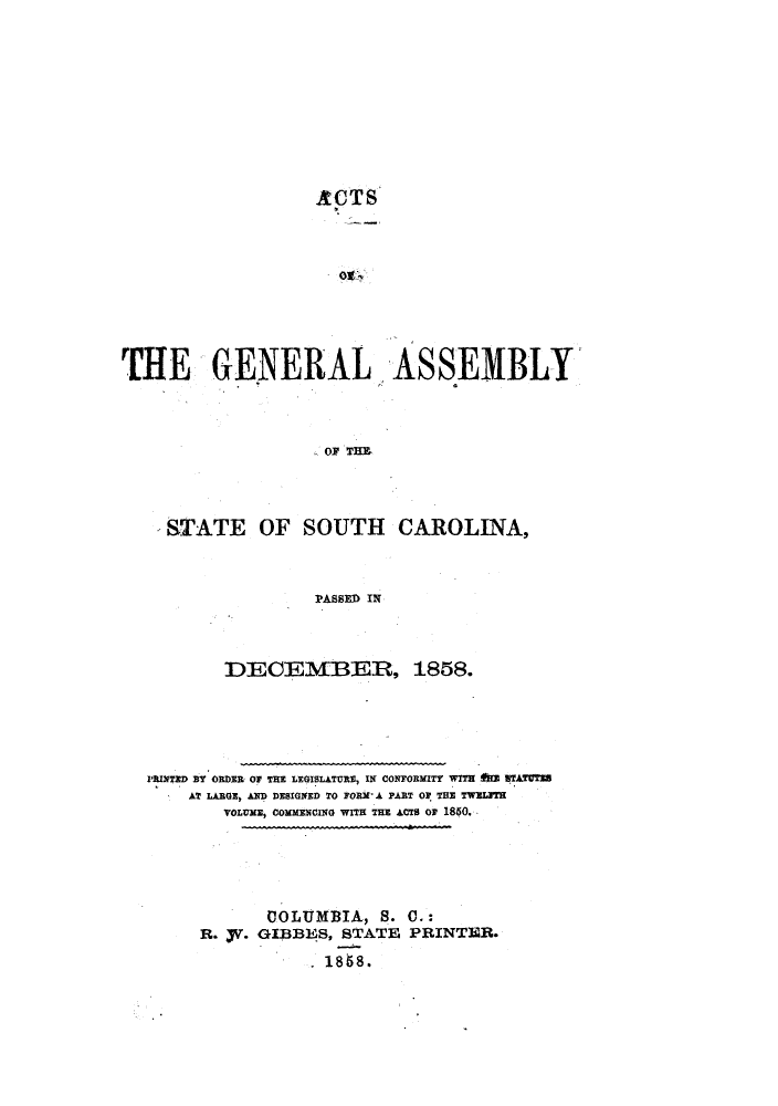 handle is hein.ssl/sssc0194 and id is 1 raw text is: ACTS
THE GENERAL ASSEMBLY
OF TE
STATE OF SOUTH CAROLINA,
PASSED IN

DECEMBER, 1858.
PRINTED BY ORDER OF THE LEGISLATURE, IN CONFORMITY WITE ftm STATU
AT LARGE, AND DESIGNED TO FORM A PART OF THE TWEIJTH
VOLUME, COMMENCING WITH THE ACTS OF 1850.
COLUMBIA, S. C.:
R. fr. GIBBES, STATE PRINTER.
1868.


