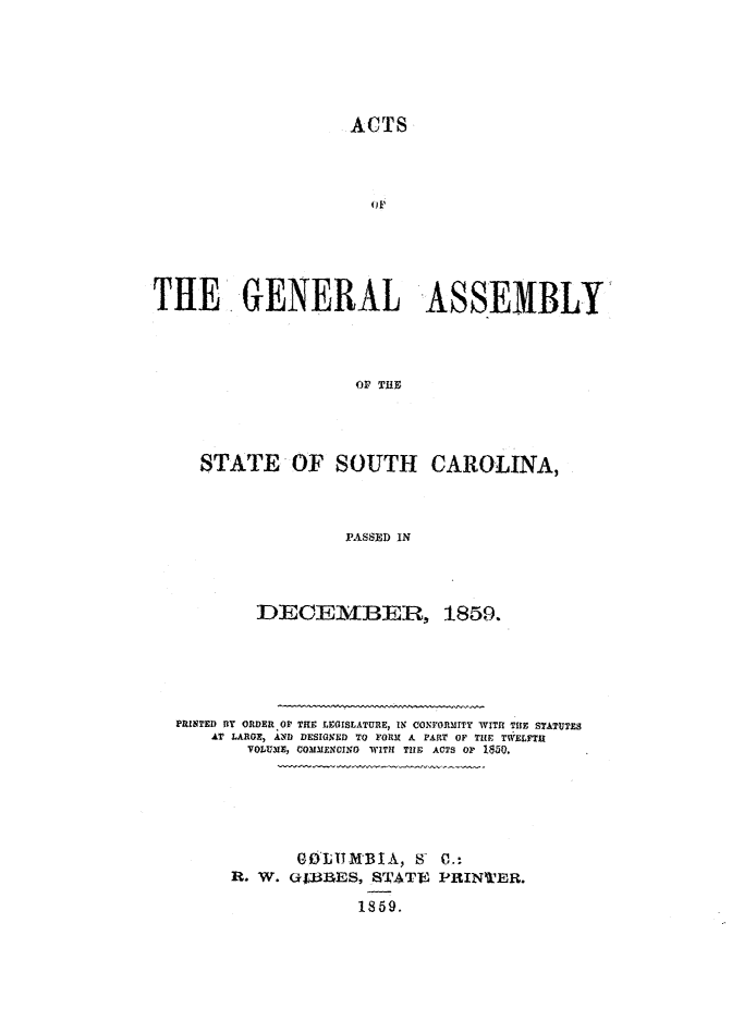 handle is hein.ssl/sssc0195 and id is 1 raw text is: ACTS
THE GENERAL ASSEMBLY
OF~ THE
STATE OF SOUTH CAROLINA,
PASSED IN

DECEMBER, 1859.
PRINTED OY ORDER OF THE LEGISLATURE, IN CONrORMITY WITH THE STATUTES
AT LARGE, AND DESIGNED TO FORM A PART OF TIHE TWELFTH
VOLUME, COMMENCING WITH TIHE ACTS OF 1850.
GOLTIMBIA, 8 0.:
R. W. O3BES, STJATE PRINTER.
1859.


