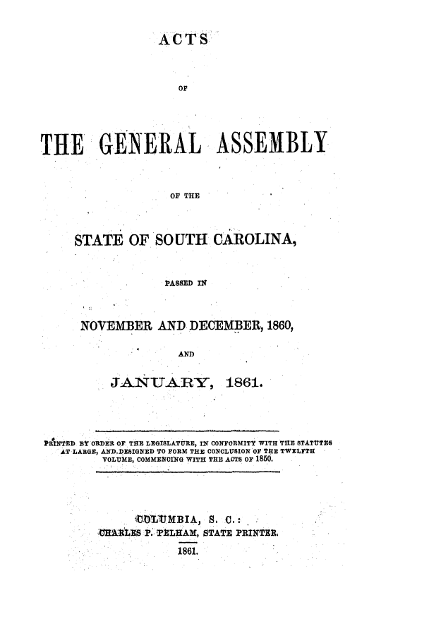 handle is hein.ssl/sssc0196 and id is 1 raw text is: ACTS
OF
THE GENERAL ASSEMBLY
OF THE
STATE OF SOUTH CAROLINA,
PASSED IN

NOVEMBER AND DECEMBER, 1860,
AND

JANTARYt

1861.

PRINTED BY ORDER OF TE LEGISLATURE, IN CONFORMITY WITH THE STATUTES
AT LARGE, AND.DESIGNED TO FORM THE CONCLUSION OF THE TWELFTH
VOLUME, COMMEGCING WITH THE ACTS OF 1860.

'CHARLES P. PELHAM, STATE PRINTER.
1861.


