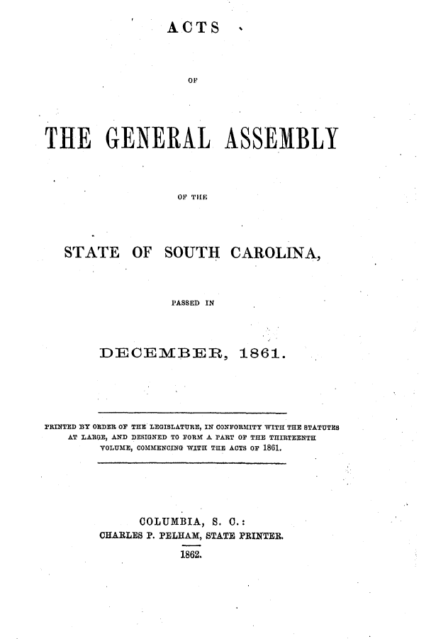 handle is hein.ssl/sssc0198 and id is 1 raw text is: ACTS

4

THE GENERAL ASSEMBLY
0OF THlE

STATE

OF SOUTH

CAROLINA,

PASSED IN

DECEMBIER, 1861.

PRINTED BY ORDER OF THE LEGISLATURE, IN CONFORMITY WITH THE STATUTES
AT LARGE, AND DESIGNED TO FORM A PART OF THE THIRTEENTH
VOLUME, COMMENCING WITH THE ACTS OF 1861.

COLUMBIA, S. C.:
CHARLES P. PELHAM, STATE PRINTER.
1862.


