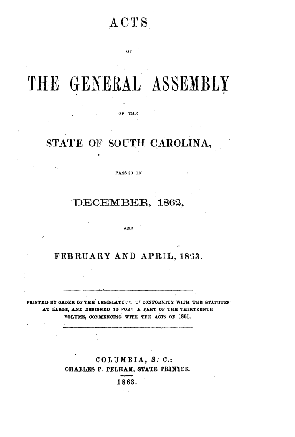 handle is hein.ssl/sssc0199 and id is 1 raw text is: ACTS.
THE GENERAL ASSEMBLY
STATE OF SOUTH CAROLINA,
DECEMBER, 1862,
AND
FEBRUARY AND APRIL, 18'33.
PRINTED BY ORDER OF THE LEGISLATI17., : CONFORMITY WITH THE STATUTES
AT ARGE, AND DESIGNED TO FORl A. PART OF THE THIRTEENTR
VOLUME, COMMENCING WITH THE ACTS OF 1861.

COLUMBIA, S. C.:
CHARLES P. rELHAM, STATE PRiNTER.
1863.


