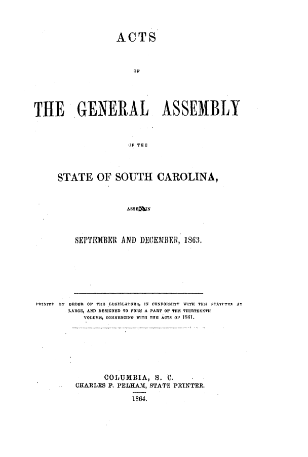 handle is hein.ssl/sssc0200 and id is 1 raw text is: ACTS
THE GENERAL ASSEMBLY
OF THE

STATE OF SOUTH CAROLINA,
ASS E M 
SEPTEMBER AND DEC~EMBER, 1863.

PRINTED flY ORDER O THE LEGISLATURE, IN CONFORMITY WITH THE STATt'TMA AT
LARGE, AND DESIGNED TO FORf A PART OF THE THIRTEENTH
VOLUME, CO313MENCING WITH TIE ACTS O 18111.

COLUMBIA, S. C.
CHARLES P. PELHAM, STA'PE PRINTER.
1864.


