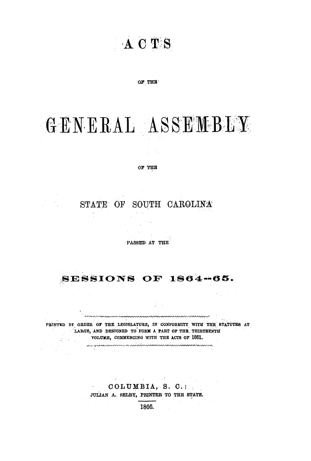 handle is hein.ssl/sssc0201 and id is 1 raw text is: A CS
OF, THE
GENERAL ASSEMBLY
OF TIa

STATE OF

SOUTH CAROLINA

PASSED AT TIE
SESSIONS OF 1S64--65.
PBINTED IY. ORDER OF THE LEGISLATURE, IN CONFORMITY WITH THE STATUTES AT
LAROE, AND DESIGNED TO FORM A PART OF THE. THIRTEENTH
YOLUME, COMMENCING WITH THE ACTS Or 1801.

COLUMBIA, S. C.:
JULIAN A. AELY, PRINTER TO TER STATE.
1866.


