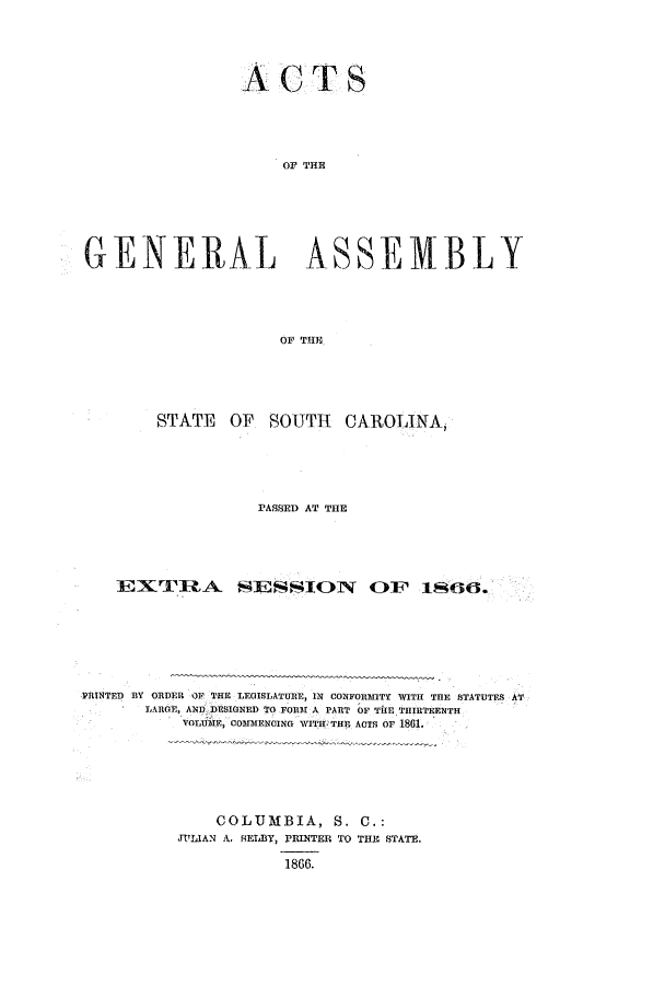 handle is hein.ssl/sssc0202 and id is 1 raw text is: ACTS
OG THE
GENERAL ASSEMBLY
OF THE

STATE OF SOUTH CAROLINA,
PASSED AT THE
EX'I'RA SEfSION OF~ 1866.
PRINTED BY ORDER OF THE LEGISLATURE, IN CONFORMITY WITH THE STATUTES AT
LARGE, AND -DESIGNED TO FORM A PART OF TIlE THIRTEENTH
VOLUME, COMMENCING WITI THE ACTS OF 1861.

COLUMBIA, S. C.;
JULIAN A. RELBY, PRINTER TO THE STATE.
1866.


