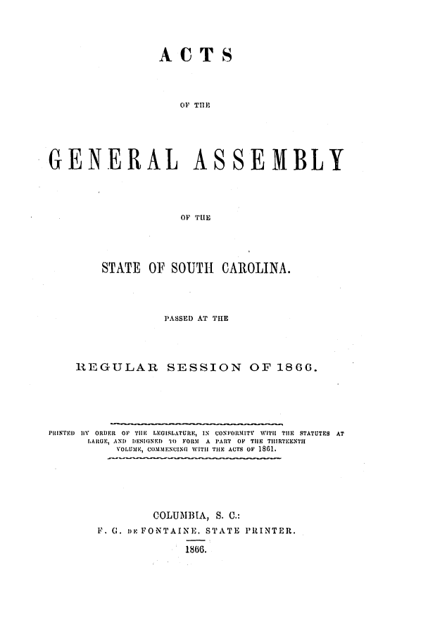 handle is hein.ssl/sssc0203 and id is 1 raw text is: ACTS
OFI Tfl-'
GENERAL ASSEMBLY
OF THE

STATE OF SOUTH CAROLINA.
PASSED AT THE
REGULAR SESSION OF 1866.
PRINTED BY ORDER OF TIHE LEGISLATURE, IN CONFORMITY WITH TIE STATUTES AT
LARGE, AND DESIGNED 'M FORM A PART OF TIlE THIRTEENTH
YOL.UMR, COMMENUIN(I WITH THE ACTS OF 1861.
COLUMBIA, S. C.:
F. C. ne: FONTAINE. STATE PRINTER.
1866.


