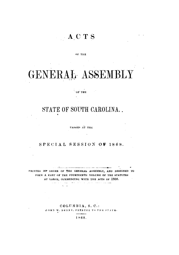 handle is hein.ssl/sssc0205 and id is 1 raw text is: ACTS
OF THE
GENERAL ASSEMBLY
OF THlE

STATE OF SOUTH CAROLINA..
PASSED AT 111

S P E CI A L

SESSION OF 1868.

PRINTED B' ORDER OF tHE GENERAL Al'SEMBLY, AND DESIGNED TO
FORM A PART OF THE FOURTEENTh VOLUME OF THE STATUTES
AT LARGE, COMMENCING -WITH THE ACTS OF 1868.
COL UM1IB IA, S. C.:
JOHN W. DENNY, PRINT l: TO T') E  'T A.
1 X68.


