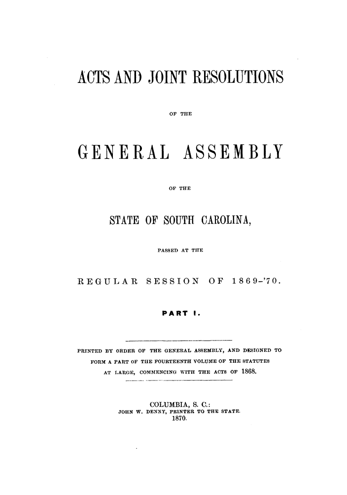 handle is hein.ssl/sssc0207 and id is 1 raw text is: ACTS AND JOINT RESOLUTIONS
OF THE
GENERAL ASSEMBLY
OF THE
STATE OF SOUTH CAROLINA,
PASSED AT THE
REGULAR        SESSION       OF    1869-'70.
PART I.
PRINTED BY ORDER OF THE GENERAL ASSEMBLY, AND DESIGNED TO
FORM A PART OF THE FOURTEENTH VOLUME OF THE STATUTES
AT LARGE, COMMENCING WITH THE ACTS OF 1868.
COLUMBIA, S. C.:
JOHN W. DENNY, PRINTER TO THE STATE.
1870.


