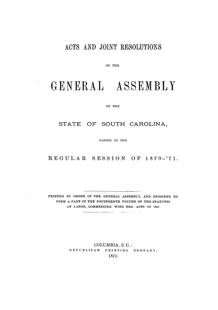 handle is hein.ssl/sssc0208 and id is 1 raw text is: ACTS AND JOINT RESOLUTIONS
OF THE

GENERAL

ASSEMBLY

OF THE

STATE OF SOUTH CAROLINA,
PASSED AT THE

REGULAR

SESSION OF. 1870-'71.

PRINTED BY ORDER OF THE GENERAL ASSEMBLY, AND DESIGNED TO
FORM A PART OF THE FOURTEENTH VOLUME OF THE STATUTES
AT LARGE, COMMENCING WITH THE ACTS OF 1868.
COLUMBIA, S. C.:
REPUBLICAN     PRINTING    COMPANY.
1871.


