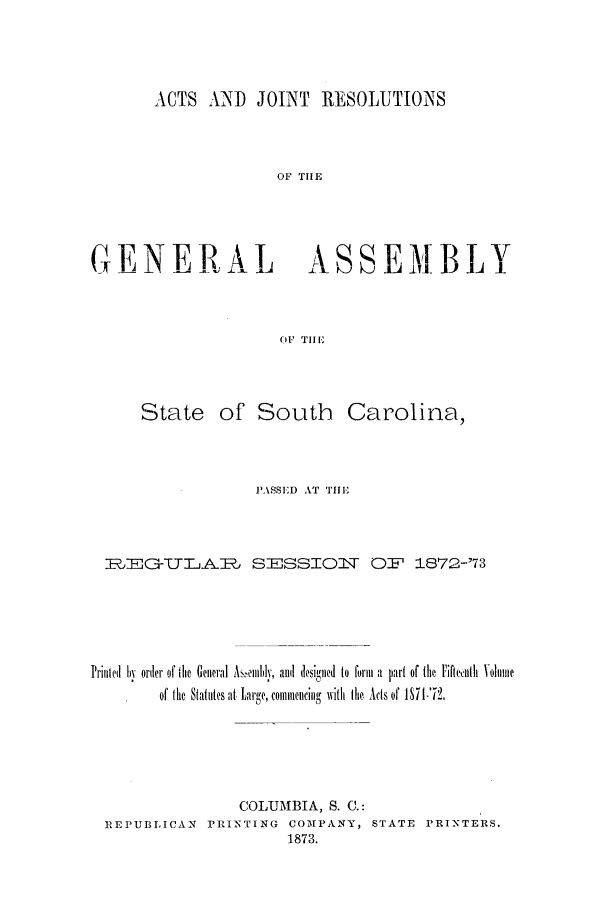 handle is hein.ssl/sssc0210 and id is 1 raw text is: ACTS AND JOINT RE SOLUTIONS
OF THE
GENERAL ASSEMB LT
OF THE

State of South Carolina,
PASSED AT THE
1,EG-TTAlJ SESSIOlV O:F 1872-73
Prillied  h  order of the  Genral A illihlv, alt  desiiied  to  form  a  part of the Fiftlith  Volume
of the Statutes at Large, commencing with the Acts of P71-72.
COLUMBIA, S. C.:
REPUBLICAN PRINTING COMPANY, STATE PRINTERS.
1873.


