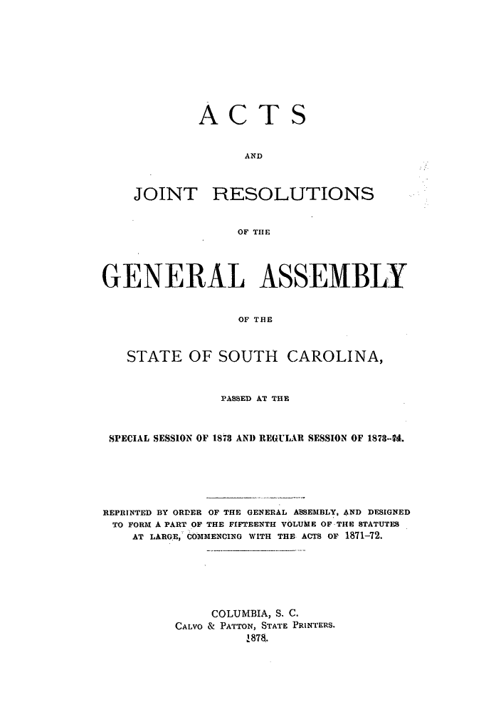 handle is hein.ssl/sssc0211 and id is 1 raw text is: ACTS
AND

JOINT

RESOLUTIONS

OF THlE

GENERAL ASSEMBLY
OF THEl
STATE OF SOUTH CAROLINA,
PASSED AT THE
SPECIAL SESSION OF 1878 AND REGULAR SESSION OF 1873-.
REPRINTED BY ORDER OF THE GENERAL ASSEMBLY, AND DESIGNED
TO FORM A PART OF THE FIFTEENTH VOLUME OF THE STATUTES
AT LARGE, COMMENCING WITH THE ACTS OP 1871-72.
COLUMBIA, S. C.
CALVO & PATTON, STATE PRINTERS.
187


