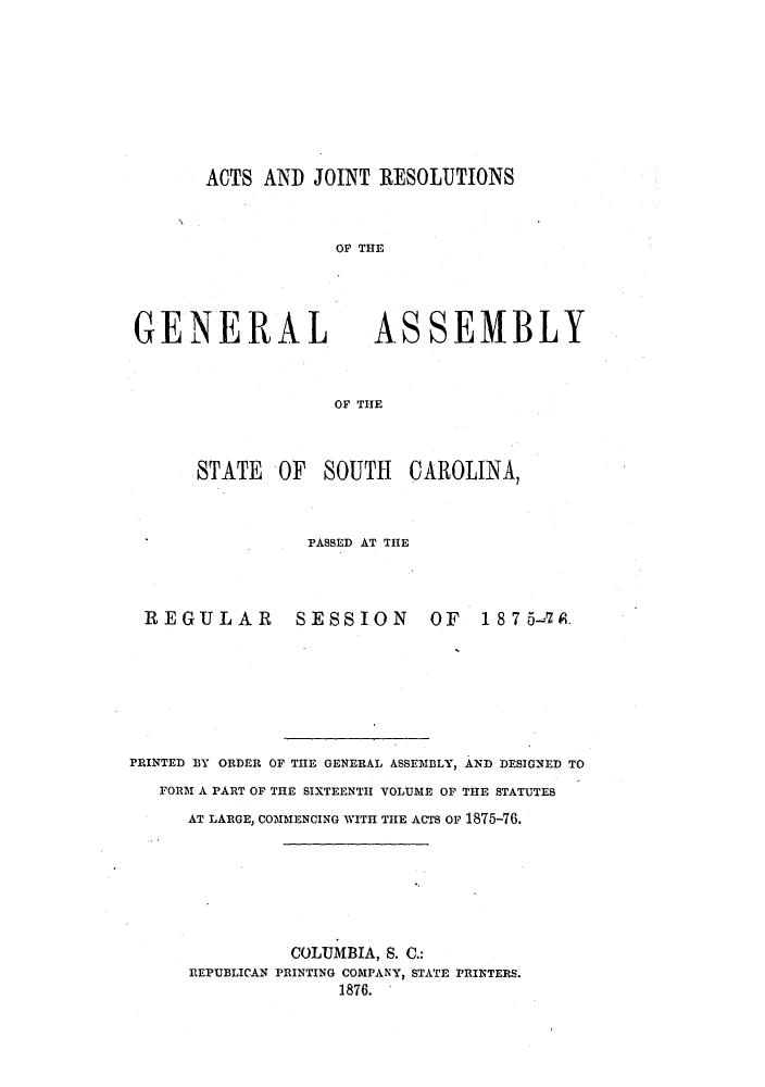 handle is hein.ssl/sssc0213 and id is 1 raw text is: ACTS AND JOINT RESOLUTIONS

OF THE

GENERAL

ASSEMBLY

OF THE

STATE OF SOUTH CAROLINA,
PASSED AT THE
REGULAR            SESSION           OF    1875-a7&
PRINTED BY ORDER OF THE GENERAL ASSEMBLY, AND DESIGNED TO
FORM A PART OF THE SIXTEENTH VOLUME OF THE STATUTES
AT LARGE, COMMENCING WITH THE ACTS OF 1875-76.
COLUMBIA, S. C.:
REPUBLICAN PRINTING COMPANY, STATE PRINTERS.
1876.


