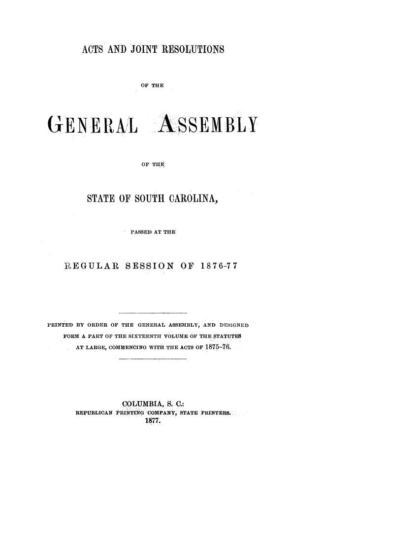 handle is hein.ssl/sssc0214 and id is 1 raw text is: ACTS AND JOINT RESOLUTIONS

OF THE

GENE R Al

ASSEMBLY

OF THE

STATE OF SOUTH CAROLINA,
PASSED AT THE
REGULAR SESSION OF 1876-77
PRINTED BY ORDER OF THE GENERAL ASSEMBLY, AND DESIGNED
FORM A PART OF THE SIXTEENTH VOLUME OF THE STATUTE8
AT LARGE, COMMENCING WITH THE ACTS OF 1875-76.
COLUMBIA, S. C.:
REPUBLICAN PRINTING COMPANY, STATE PRINTER8.
1877.



