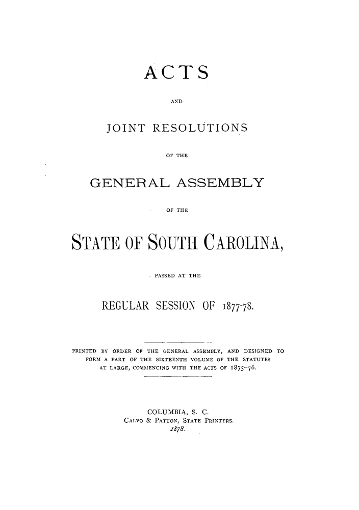 handle is hein.ssl/sssc0216 and id is 1 raw text is: ACTS
AND
JOINT RESOLUTIONS
OF THE

GENERAL ASSEMBLY
OF THE
STATE OF SOUTH CAROLINA,
.PASSED AT THE
REGULAR SESSION OF 1877-78.
PRINTED BY ORDER OF THE GENERAL ASSEMBLY, AND DESIGNED TO
FORM A PART OF THE SIXTEENTH VOLUME OF THE STATUTES
AT LARGE, COMMENCING WITH THE ACTS OF 1875-76.
COLUMBIA, S. C.
CAI.VO & PATTON, STATE PRINTERS.
1878.


