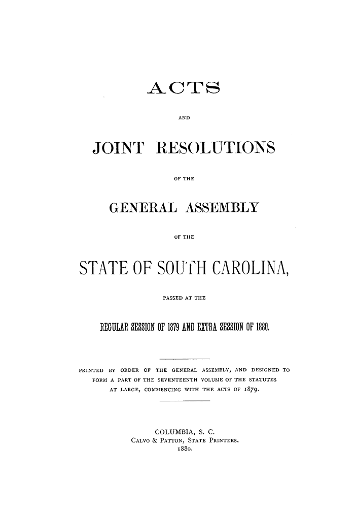 handle is hein.ssl/sssc0218 and id is 1 raw text is: ACTS
AND
JOINT RESOLUTIONS
OF THE
GENERAL ASSEMBLY
OF THE
STATE OF SOUTH CAROLINA,
PASSED AT THE
REGULAR SESSION OF 1879 AND EXTRA SESSION OF 1880.
PRINTED BY ORDER OF THE GENERAL ASSEMBLY, AND DESIGNED TO
FORM A PART OF THE SEVENTEENTH VOLUME OF THE STATUTES
AT LARGE, COMMENCING WITH THE ACTS OF 1879.
COLUMBIA, S. C.
CALVO & PATTON, STATE PRINTERS.
1880.


