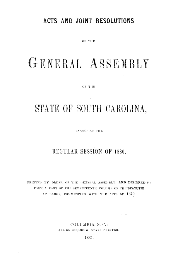 handle is hein.ssl/sssc0219 and id is 1 raw text is: ACTS AND JOINT RESOLUTIONS
OF T]I E
GENERAL ASSEMBLY
OF THE

STATE OF SOUTH CAROLINA,
PASSEI) AT il E
RIEGULAR SESSION         OF 1880.
iPRINTii) BY ORDRi{ OF THE UENElRL ASEM BLY, AND DESIGNED T
FORM-1 A PART OF THE SEVENTEENTlIl VOlUME OF TIH STATUTES
AT LARGE, CO3DlIEN(ING WITH THE ACTS OF 1879.
COLUMBIA. . .:
JAMES WOODROW, STATE PIRINTER.
1881.


