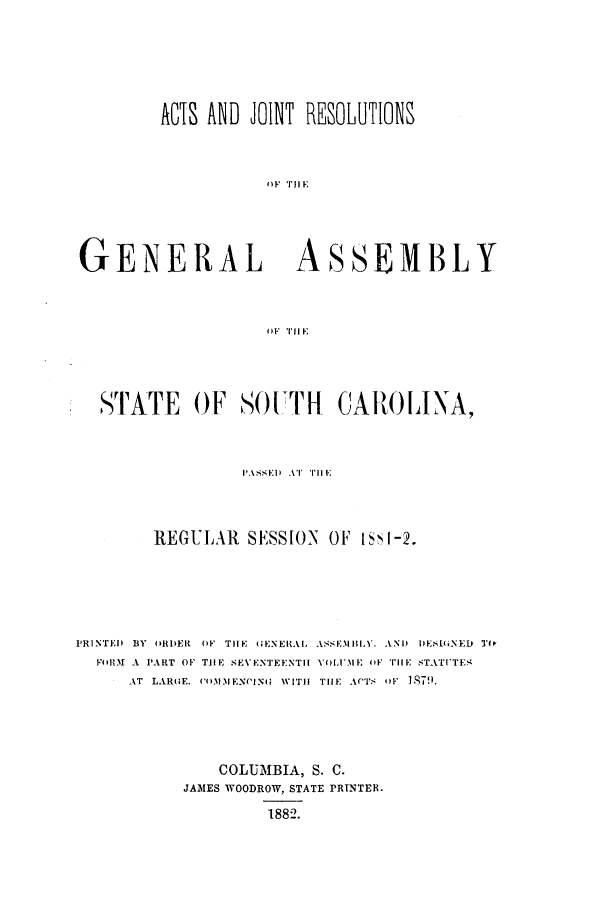 handle is hein.ssl/sssc0220 and id is 1 raw text is: ACTS AND JOIlT RESOLUTIONS
GENERAL ASSEMBLY
4) F Tl I E

STATE OF SOUTH CAROLINA,
PASS~ED AT P11 Kl
REGULAR       SESSION    OF IS1-2.
PRINTED BY ORDER OF THE G(ENERAL ASSEMBLY. AND DESi(,NEID TO,
FOIRM A PART OF TJHE SEVENTEENTH[ VOLUIE OF THE STATITES
AT LAROE. COMIENCING WITH THE ACTS OF Ig79.
COLUMBIA, S. C.
JAMES WOODROW, STATE PRTNTER.
1882.


