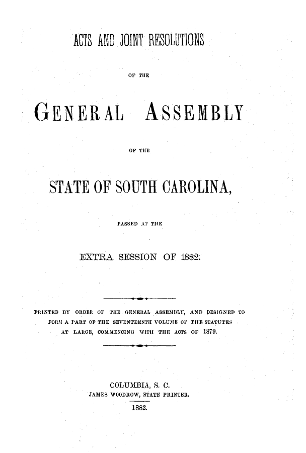 handle is hein.ssl/sssc0221 and id is 1 raw text is: ATS AND JOINT REOLUTIONS
OF TIE

GENERAL

ASSEMBLY

OF TIE

STATE OF SOUTH CAROLINA,
PASSED AT THE
EXTRA SESSION OF 1882.
PRINTED BY ORDER OF THE GENERAL ASSEMBLY, AND DESIGNED TO
FORM A PART OF THE SEVENTEENTH VOLUME OF THE STATUTES
AT LARGE, COMMENCING WITH THE ACTS OF 1879.
COLUMBIA, S. C.
JAMES WOODROW, STATE PRINTER.
1882.


