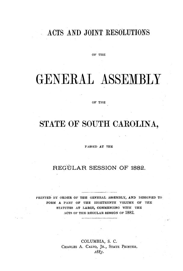 handle is hein.ssl/sssc0222 and id is 1 raw text is: ACTS AND JOINT RESOLUTIONS
OF THE
GENERAL ASSEMBLY
OF THE

STATE OF SOUTH CAROLINA,
PASSED AT THE
REGOLAR SESSION OF 1882.
PRINTED BY ORDER OF THE GENERAL ASSEMBLY, AND DESIGNED TO
FORM A PART OF THE EIGHTEENTH VOLUME OF THE
STATUTES AT LARGE, COMMENCING WITH THE
ACTS OF THE REGULAR SESSION Or 1882.
COLUMBIA, S. C.
CHARLES A. CALVO, JR., STATE PRINTER.
1883.


