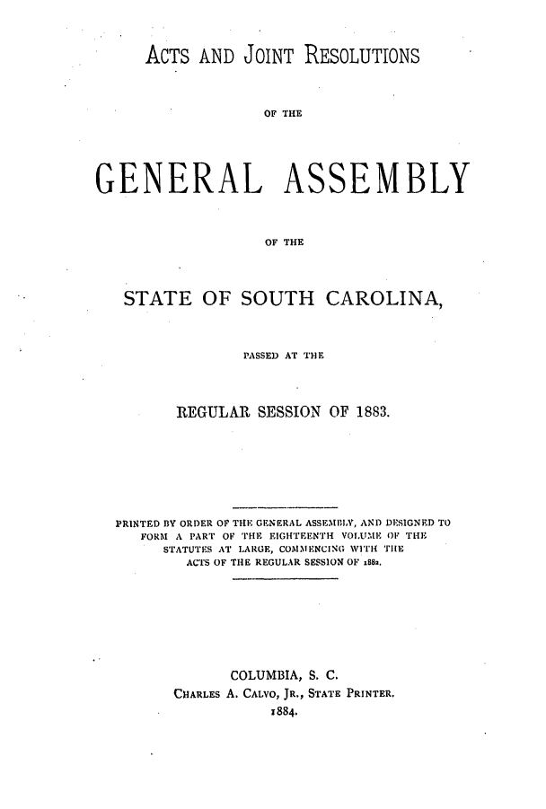handle is hein.ssl/sssc0223 and id is 1 raw text is: ACTS AND JOINT RESOLUTIONS
OF THE
GENERAL ASSEMBLY
OF THE
STATE OF SOUTH CAROLINA,
PASSED AT THE
REGULAR SESSION OF 1883.
PRINTED BY ORDER OF THE GENERAL ASSEMiLV, AND DESIGNED TO
FORM A PART OF THE EIGHTEENTH VOLUME OF THE
STATUTES AT LARGE, COMMENCING WITH THEu
ACTS OF THE REGULAR SESSION OF x882.
COLUMBIA, S. C.
CHARLES A. CALVO, JR., STATE PRINTER.
1884.


