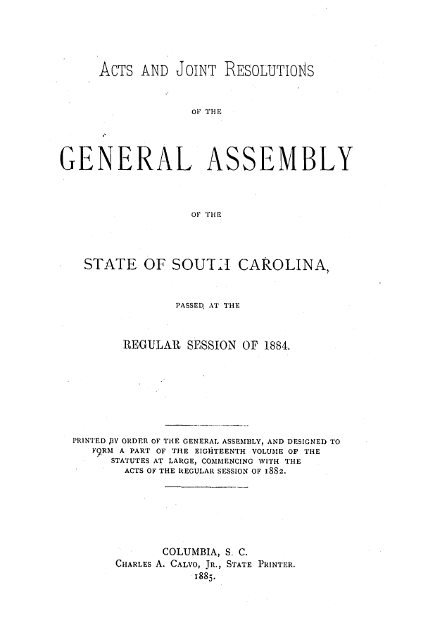 handle is hein.ssl/sssc0224 and id is 1 raw text is: ACTS AND JOINT RESOLUTIONS
GENERAL ASSEMBLY
OF THE

STATE OF SOUTLI CAROLINA,
PASSED, AT THE
REGULAR SESSION OF 1884.
PRINTED ,BY ORDER OF THE GENERAL ASSEMBLY, AND DESIGNED TO
F9RM A PART OF THE EIGHTEENTH VOLUME OF THE
STATUTES AT LARGE, COMMENCING WITH THE
ACTS OF THE REGULAR SESSION OF 1882.
COLUMBIA, S. C.
CHARLES A. CALVO, JR., STATE PRINTER.
1885.


