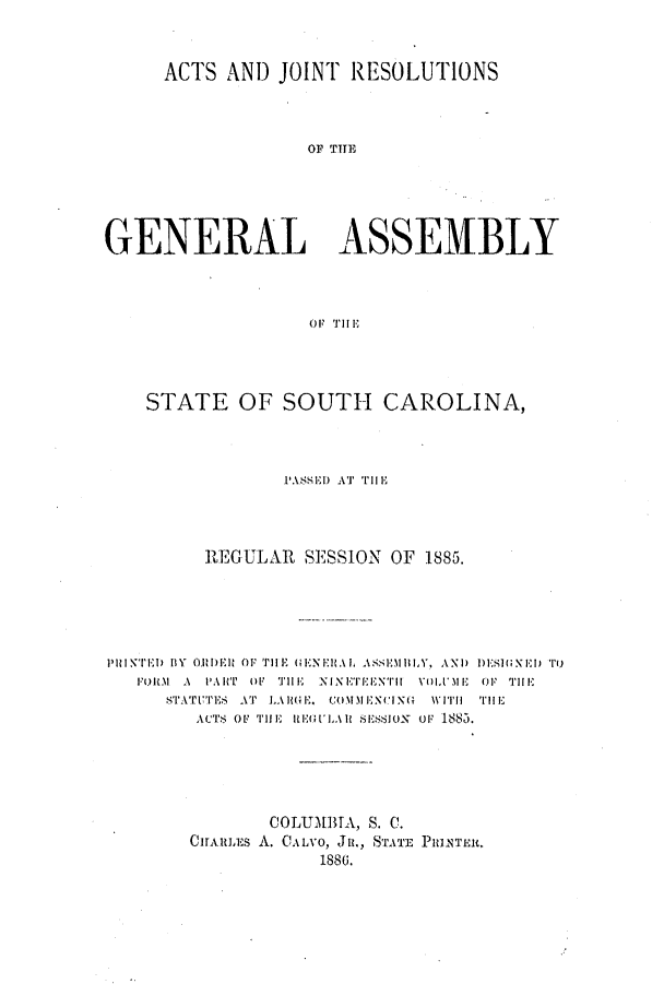 handle is hein.ssl/sssc0225 and id is 1 raw text is: ACTS AND JOINT RESOLUTIONS
OF TSE
GENERAL ASSEMBLY

STATE OF SOUTH CAROLINA,
PASED AT 'riH
IIEGULAR SESSION OF 1885.
PRINTED IBY OR.1DER OF THE (ENERAL ASSMBLY. AND DESI;GXE) To
FORM A PART OF THE NINETEEINTiI YOLUME OF T111HE
STATUTES AT LARGAuE. coMM EXNI tNG WIT  THEj
ACTS OF THE HEGULAR SESSIUX UF 1O8F .
COLUMBTA, S. C.
CHARLE.S A. CALVO, JR., -STE PRINTER.
1886.


