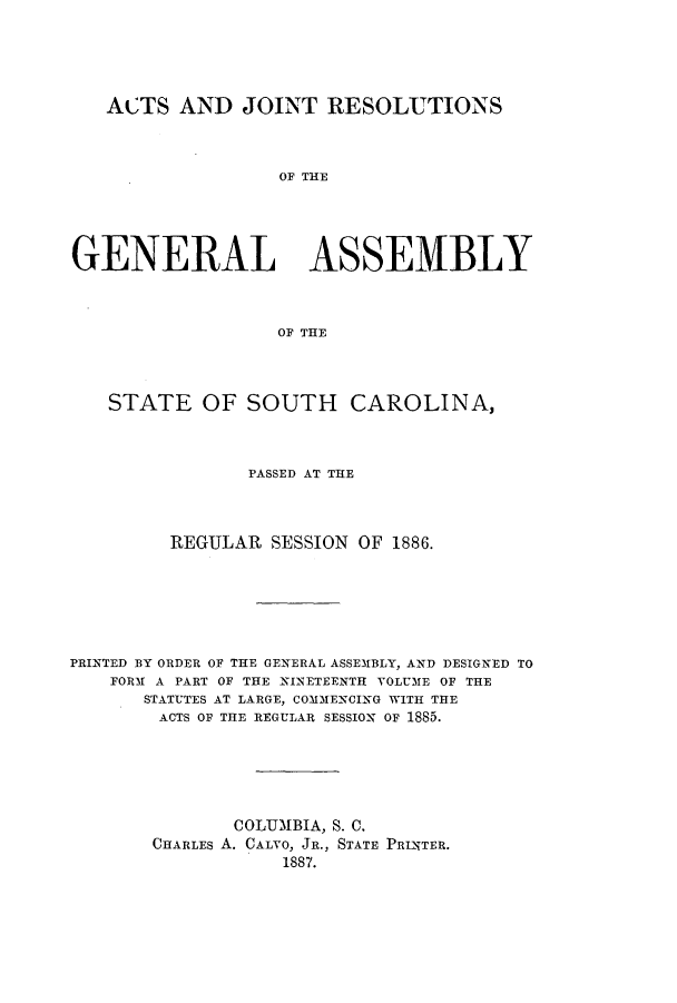 handle is hein.ssl/sssc0226 and id is 1 raw text is: ACTS AND JOINT RESOLUTIONS
OF THE
GENERAL ASSEMBLY
OF THE
STATE OF SOUTH CAROLINA,
PASSED AT THE
REGULAR SESSION OF 1886.
PRINTED BY ORDER OF THE GENERAL ASSEMBLY, AND DESIGNED TO
FORM A PART OF THE NINETEENTH VOLUME OF THE
STATUTES AT LARGE, COMMENCING WITH THE
ACTS OF THE REGULAR SESSION OF 1885.
COLUMBIA, S. C.
CHARLES A. CALVO, JR., STATE PRINTER.
1887.


