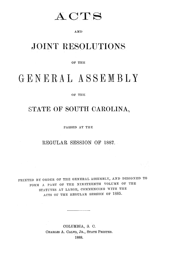 handle is hein.ssl/sssc0227 and id is 1 raw text is: AND
JOINT RESOLUTIONS
OF THE

GENERAL ASSEMBLY
OF THE
STATE OF SOUTH CAROLINA,
PASSED AT THE
REGULAR SESSION OF 1887.
PRINTED BY ORDER OF THE GENERAL ASSEMBLY, AND DESIGNED TO
FORM A PART OF THE NINETEENTH VOLUME OF THE
STATUTES AT LARGE, COMMENCING WITH THE
ACTS OF THE REGULAR SESSION Or 1885.
COLUMBIA, S. 0.
OHARLES A. CALVO, JR., STATE PRINTER.
1888.


