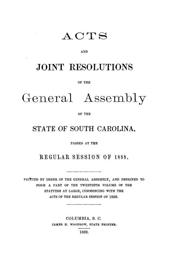 handle is hein.ssl/sssc0228 and id is 1 raw text is: ACTS
AND
JOINT ]RESOLUTIONS
OF THE

General

Assembly

OF THE

STATE OF SOUTH CAROLINA,
PASSED AT THE
REGULAR SESSION OF 1888.
PRI'TED BY ORDER OF THE GENERAL ASSEMBLY, AND DESIGNED TO
FORM A PART OF THE TWENTIETH VOLUME OF THE
STATUTES AT LARGE, COMMENCING WITH THE
ACTS OF THE REGULAR SESSION OF 1888.
COLUMBIA, S. C.
JAMES H. WOODROW, STATE PRINTER.
1889.



