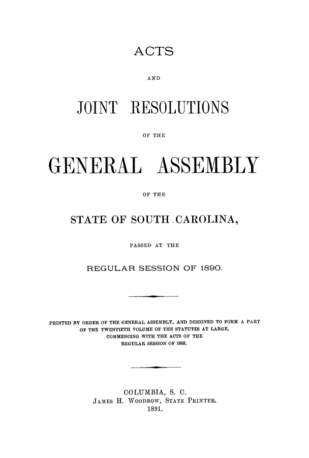 handle is hein.ssl/sssc0230 and id is 1 raw text is: ACTS
AND
JOINT RESOLUTIONS
OF THE

GENERAL ASSEMBLY
OF THE
STATE OF SOUTH.CAROLINA,
PASSED AT THE
REGULAR SESSION OF 1890.
PRINTED BY ORDER OF THE GENERAL ASSEMBLY, AND DESIGNED TO FORM A PART
OF THE TWENTIETH VOLUME OF THE STATUTES AT LARGE,
COMMENCING WITH THE ACTS OF THE
REGULAR SESSION OF 1888.
COLUMBIA, S. C.
JAMES H. AVOODROW, STATE PRINTER.
1891.


