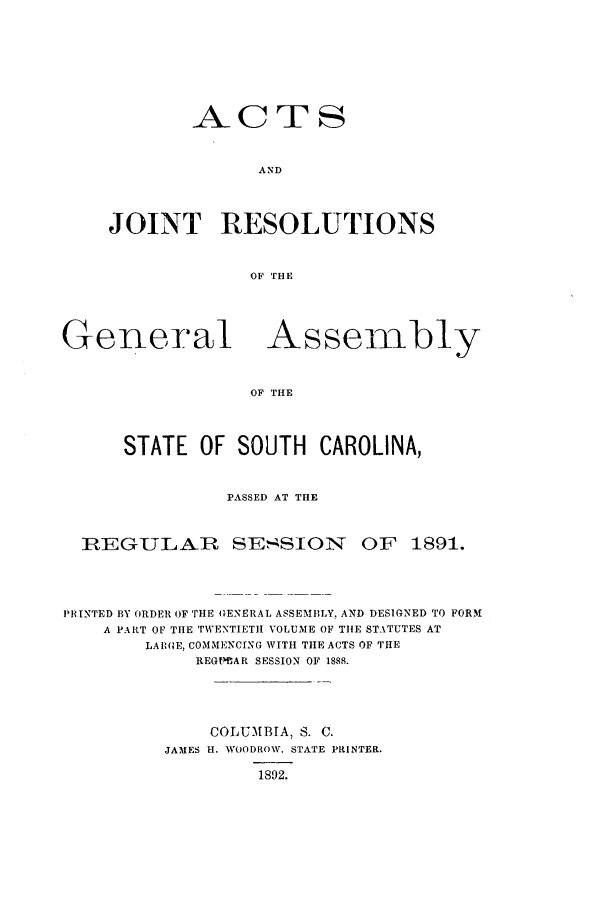 handle is hein.ssl/sssc0231 and id is 1 raw text is: ACTS
AND
JOINT RESOLUTIONS
OF THE

General

Assembly

OF THE

STATE OF SOUTH CAROLINA,
PASSED AT THE

REGULAR SESSION

OF 1891.

PRINTED BY ORDER OF THE GENERAL ASSEMBLY, AND DESIGNED TO FORM
A PART OF THE TWENTIETH VOLUME OF THE STATUTES AT
LARGE, COMMENCING WITH THE ACTS OF THE
REGtoAR SESSION OF 1888.
COLUMBIA, S. C.
JAMES H. WOODROW. STATE PRINTER.
1892.


