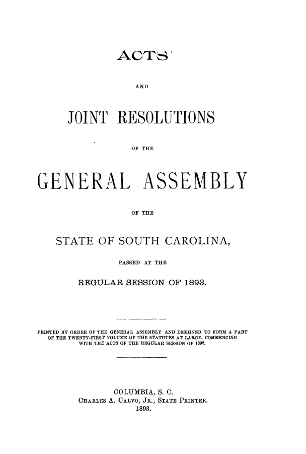 handle is hein.ssl/sssc0233 and id is 1 raw text is: ACTS'
AJD
JOINT RESOLUTIONS
OF THE

GENERAL ASSEMBLY
OF THE
STATE OF SOUTH CAROLINA,
PASSED AT THE
REGULAR SESSION OF 1893.
PRINTED BY ORDER OF THE GENERAL ASSEMBLY AND DESIGNED TO FORM A PART
OF THE TWENTY-FIRST VOLUME OF THE STATUTES AT LARGE, COMMENCING
WITH THE ACTS OF THE REGULAR SESSION OF 1892.
COLUMBIA, S. C.
CHARLES A. CALVO, JR., STATE PRINTER.
1893.


