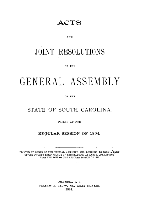 handle is hein.ssl/sssc0234 and id is 1 raw text is: ACTS
AND
JOINT RESOLUTIONS
OF THE

GENERAL ASSEMBLY
OF THE
STATE OF SOUTH CAROLINA,
PASSED AT THE
REGULAR SESSION OF 1894.
PRINTED BY ORDER OF THE GENERAL ASSEMBLY AND DESIGNED TO FORM A\ART
OF THE TWENTY-FIRST VOLUME OF THE STATUTES AT LARGE, COMMENCING
WITH THE ACTS OF THE REGULAR SESSION OF 1892.
COLUMBIA, S, C.
CHARLES A. CALVO, JR., STATE PRINTER.
1894.


