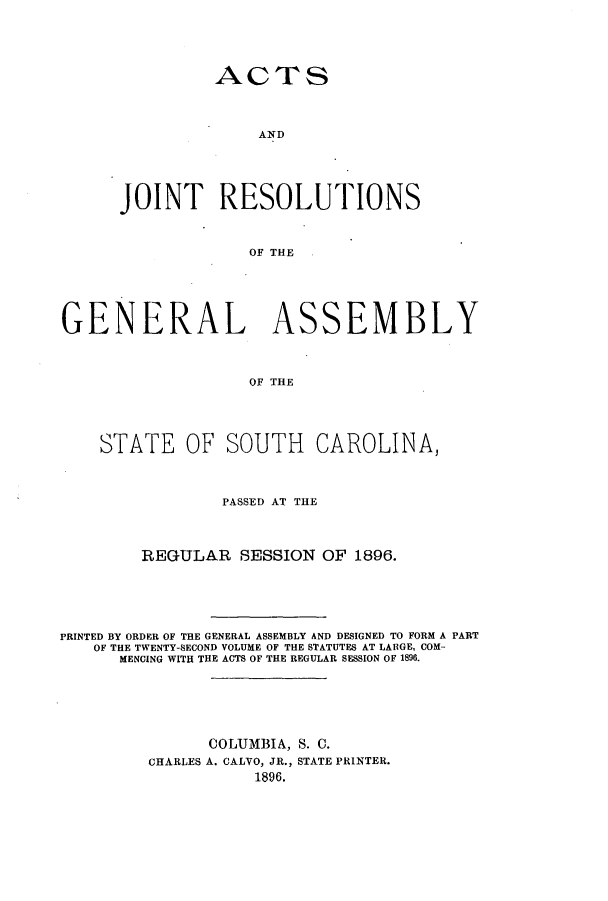 handle is hein.ssl/sssc0237 and id is 1 raw text is: ACTS

AND
JOINT RESOLUTIONS
OF THE
GENERAL ASSEMBLY
OF THE
STATE OF SOUTH CAROLINA,
PASSED AT THE
REGULAR SESSION OF 1896.
PRINTED BY ORDER OF THE GENERAL ASSEMBLY AND DESIGNED TO FORM A PART
OF THE TWENTY-SECOND VOLUME OF THE STATUTES AT LARGE, COM-
MENCING WITH THE ACTS OF THE REGULAR SESSION OF 1896.
COLUMBIA, S. C.
CHARLES A. CALVO, JR., STATE PRINTER.
1896.


