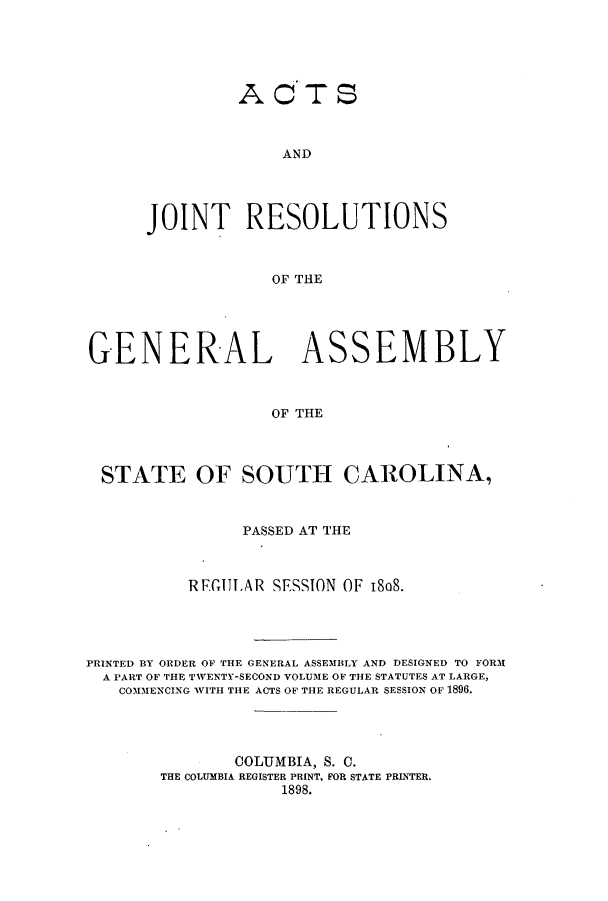 handle is hein.ssl/sssc0239 and id is 1 raw text is: ACTS
AND
JOINT RESOLUTIONS
OF THE

GENERAL ASSEMBLY
OF THE
STATE OF SOUTH CAROLINA,
PASSED AT THE
REGULAR SESSION OF 18o8.
PRINTED BY ORDER OF THE GENERAL ASSEMBLY AND DESIGNED TO FORM
A PART OF THE TWENTY-SECOND VOLUME OF THE STATUTES AT LARGE,
COMMENCING WITH THE ACTS OF THE REGULAR SESSION OF 1896.
COLUMBIA, S. C.
THE COLUMBIA REGISTER PRINT, FOR STATE PRINTER.
1898.



