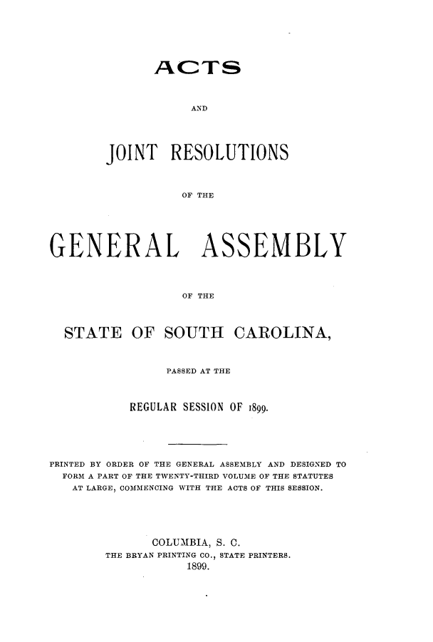 handle is hein.ssl/sssc0240 and id is 1 raw text is: ACTS
AND
JOINT RESOLUTIONS
OF THE

GENERAL ASSEMBLY
OF THE
STATE OF SOUTH CAROLINA,
PASSED AT THE
REGULAR SESSION OF 1899.
PRINTED BY ORDER OF THE GENERAL ASSEMBLY AND DESIGNED TO
FORM A PART OF THE TWENTY-THIRD VOLUME OF THE STATUTES
AT LARGE, COMMENCING WITH THE ACTS OF THIS SESSION.
COLUMBIA, S. C.
THE BRYAN PRINTING CO., STATE PRINTERS.
1899.



