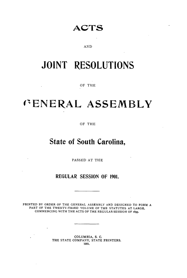 handle is hein.ssl/sssc0242 and id is 1 raw text is: ACTS

AN D
JOINT RESOLUTIONS
OF THE
(ENERAL ASSEMBLY
OF THE
State of South Carolina,
PASSED AT THE
REGULAR SESSION OF 1901.
PRINTED BY ORDER OF THE GENERAL ASSEMBLY AND DESIGNED TO FORM A
PART OF THE TWENTY-THIRD VOLUME OF THE STATUTES AT LARGE,
COMMENCING WITH THE ACTS OF THE REGULAR SESSION OF 1899.
COLUMBIA, S. C.
THE STATE COMPANY, STATE PRINTERS.
1901.


