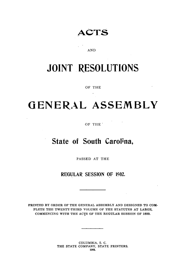 handle is hein.ssl/sssc0243 and id is 1 raw text is: ACTS

AND
JOINT RESOLUTIONS
OF THE

GENERAL

ASSEMBLY

OF THE

State of South Carolina,
PASSED AT THE
REGULAR SESSION OF 1902.
PRINTED BY ORDER OF THE GENERAL ASSEMBLY AND DESIGNED TO COM-
PLETE THE TWENTY-THIRD VOLUME OF THE STATUTES AT LARGE,
COMMENCING WITH THE ACTS OF THE REGULAR SESSION OF 1899.
COLUMBIA, S. C.
THE STATE COMPANY, STATE PRINTERS.
1902.


