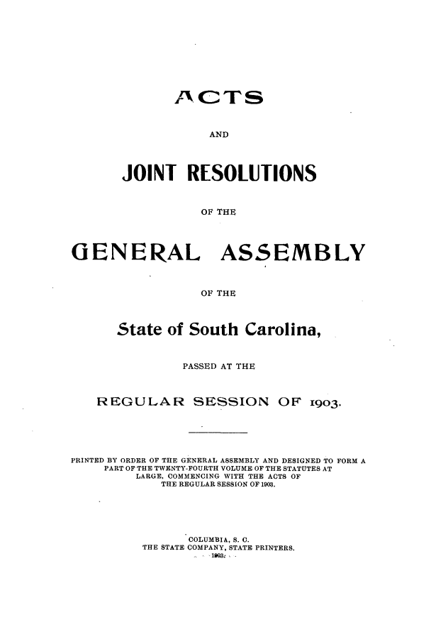 handle is hein.ssl/sssc0244 and id is 1 raw text is: J1CTS
AND
JOINT RESOLUTIONS
OF THE

GENERAL ASSEMBLY
OF THE
State of South Carolina,
PASSED AT THE
REGULAR SESSION OF 1903.
PRINTED BY ORDER OF THE GENERAL ASSEMBLY AND DESIGNED TO FORM A
PART OF THE TWENTY-FOURTH VOLUME OF THE STATUTES AT
LARGE, COMMENCING WITH THE ACTS OF
THE REGULAR SESSION OF 1903.
COLUMBIA, S. C.
THE STATE COMPANY, STATE PRINTERS.
180NI.


