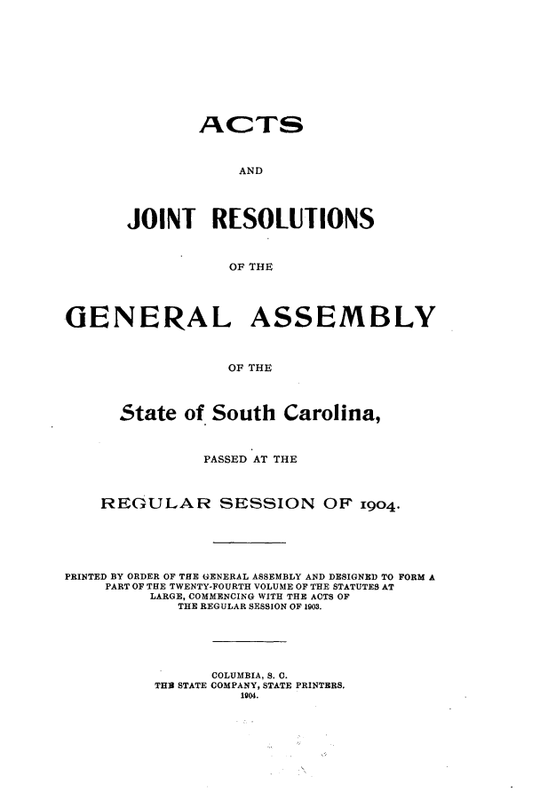 handle is hein.ssl/sssc0245 and id is 1 raw text is: ACTS
AND
JOINT RESOLUTIONS
OF THE
GENERAL ASSEMBLY
OF THE
State of South Carolina,
PASSED AT THE
REGULAR SESSION OF 1904.
PRINTED BY ORDER OF THE GENERAL ASSEMBLY AND DESIGNED TO FORM A
PART OF THE TWENTY-FOURTH VOLUME OF THE STATUTES AT
LARGE, COMMENCING WITH THE ACTS OF
THE REGULAR SESSION OF 1903.
COLUMBIA, S. C.
THE STATE COMPANY, STATE PRINTERS.
1904.


