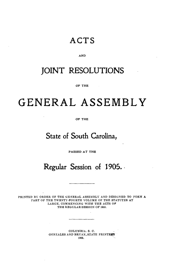 handle is hein.ssl/sssc0246 and id is 1 raw text is: ACTS
AND
JOINT RESOLUTIONS
OF THE

GENERAL ASSEMBLY
OF THE
State of South Carolina,
PASSED AT THE
Regular Session of 1905..
PRINTED BY ORDER OF THE GENERAL ASSEMBLY AND DESIGNED TO FORM A
PART OF THE TWENTY-FOURTH VOLUME OF THE STATUTES AT
LARGE, COMMENCING WITH THE ACTS OF
THE REGULAR SESSION OF 1903.
COLUMBIA, S. C.
GONZALES AND BRYAN, STATE PRINTES
1905.


