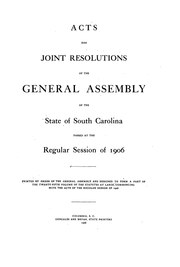 handle is hein.ssl/sssc0247 and id is 1 raw text is: ACTS
AND
JOINT RESOLUTIONS
OF THE

GENERAL ASSEMBLY
OF THE
State of South Carolina
PASSED AT THE
Regular Session of 1906
PRINTED BY ORDER OF THE GENERAL ASSEMBLY AND DESIGNED TO FORM A PART OF
THE TWENTY-FIFTH VOLUME OF THE STATUTES AT LARGE,*COMMENCING
WITH THE ACTS OF THE REGULAR SESSION OF Igo6
COLUMBIA. S. C.
GONZALES AND BRYAN, STATE PRINTERS
i o6



